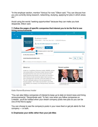 "In the employer section, mention 'Various' for now," Ellson said. "You can discuss how
you are currently doing research, networking, studying, applying for jobs in which areas
etc."
Avoid using the words "seeking opportunities" because they can make you look
desperate, Ellson said.
7. Follow the pages of specific companies that interest you to be the first to see
hiring announcements
Katie Warren/Business Insider
"You can also follow companies of interest to keep up to date on brand news and hiring
announcements," Decembrele said. "In fact, now when you follow companies on
LinkedIn, you'll be notified when your dream company posts new jobs so you can be
one of the first to apply."
You can choose to see the company's posts in your news feed or get job alerts for that
company — or both.
8. Emphasize your skills rather than your job titles
 