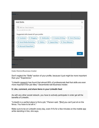 Katie Warren/Business Insider
Don't neglect the "Skills" section of your profile, because it just might be more important
than your "Experience."
"LinkedIn research has found that almost 89% of professionals feel that skills are even
more important than job titles," Decembrele told Business Insider.
9. Like, comment, and share items in your LinkedIn feed
As with any other social network, you have to actively participate in order get all the
benefits of LinkedIn.
"LinkedIn is a perfect place to find a job," Pierson said. "[But] you can't just sit on the
fence. You have to be all in."
Make sure to be on LinkedIn every day, even if it's for a few minutes on the mobile app
while standing in line, she says.
 