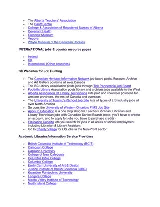 • The Alberta Teachers’ Association
• The Banff Centre
• College & Association of Registered Nurses of Alberta
• Covenant Health
• Glenbow Museum
• Vecova
• Whyte Museum of the Canadian Rockies
INTERNATIONAL jobs & country resource pages
• Ireland
• UK
• International (Other countries)
BC Websites for Job Hunting
• The Canadian Heritage Information Network job board posts Museum, Archive
and Art Gallery positions all over Canada
• The BC Library Association posts jobs through The Partnership Job Board
• Foothills Library Association posts library and archives jobs available in the West
• Alberta Association Of Library Technicians lists paid and volunteer positions for
western provinces, the rest of Canada and overseas
• The University of Toronto’s iSchool Job Site lists all types of LIS industry jobs all
over North America
• So does the University of Western Ontario’s FIMS Job Site
• Apply to Education is a one stop shop for Teacher-Librarian, Librarian and
Library Technician jobs with Canadian School Boards (note: you’ll have to create
an account, and to apply for jobs you have to purchase credits)
• Education Canada lets you search for jobs in all areas of school employment,
including Librarian & Library Assistant
• Go to Charity Village for LIS jobs in the Non-Profit sector
Academic Libraries/Information Service Providers
• British Columbia Institute of Technology (BCIT)
• Camosun College
• Capilano University
• College of New Caledonia
• Columbia Bible College
• Columbia College
• Emily Carr University of Art & Design
• Justice Institute of British Columbia (JIBC)
• Kwantlen Polytechnic University
• Langara College
• Nicola Valley Institute of Technology
• North Island College
 