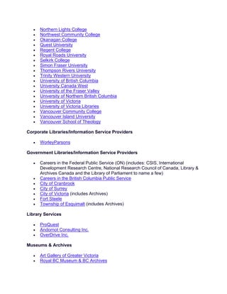 • Northern Lights College
• Northwest Community College
• Okanagan College
• Quest University
• Regent College
• Royal Roads University
• Selkirk College
• Simon Fraser University
• Thompson Rivers University
• Trinity Western University
• University of British Columbia
• University Canada West
• University of the Fraser Valley
• University of Northern British Columbia
• University of Victoria
• University of Victoria Libraries
• Vancouver Community College
• Vancouver Island University
• Vancouver School of Theology
Corporate Libraries/Information Service Providers
• WorleyParsons
Government Libraries/Information Service Providers
• Careers in the Federal Public Service (ON) (includes: CSIS, International
Development Research Centre, National Research Council of Canada, Library &
Archives Canada and the Library of Parliament to name a few)
• Careers in the British Columbia Public Service
• City of Cranbrook
• City of Surrey
• City of Victoria (includes Archives)
• Fort Steele
• Township of Esquimalt (includes Archives)
Library Services
• ProQuest
• Andornot Consulting Inc.
• OverDrive Inc.
Museums & Archives
• Art Gallery of Greater Victoria
• Royal BC Museum & BC Archives
 