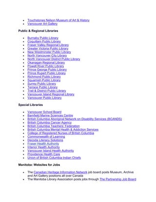 • Touchstones Nelson Museum of Art & History
• Vancouver Art Gallery
Public & Regional Libraries
• Burnaby Public Library
• Coquitlam Public Library
• Fraser Valley Regional Library
• Greater Victoria Public Library
• New Westminster Public Library
• North Vancouver City Library
• North Vancouver District Public Library
• Okanagan Regional Library
• Powell River Public Library
• Prince George Public Library
• Prince Rupert Public Library
• Richmond Public Library
• Squamish Public Library
• Surrey Public Library
• Terrace Public Library
• Trail & District Public Library
• Vancouver Island Regional Library
• Vancouver Public Library
Special Libraries
• Vancouver School Board
• Bamfield Marine Sciences Centre
• British Columbia Aboriginal Network on Disability Services (BCANDS)
• British Columbia Cancer Agency
• British Columbia Teachers’ Federation
• British Columbia Mental Health & Addiction Services
• College of Registered Nurses of British Columbia
• Commonwealth of Learning
• Decoda Literacy Solutions
• Fraser Health Authority
• Interior Health Authority
• Vancouver Island Health Authority
• Providence Health Care
• Union of British Columbia Indian Chiefs
Manitoba: Websites for Jobs
• The Canadian Heritage Information Network job board posts Museum, Archive
and Art Gallery positions all over Canada
• The Manitoba Library Association posts jobs through The Partnership Job Board
 