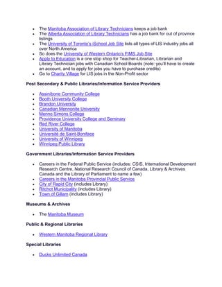 • The Manitoba Association of Library Technicians keeps a job bank
• The Alberta Association of Library Technicians has a job bank for out of province
listings
• The University of Toronto’s iSchool Job Site lists all types of LIS industry jobs all
over North America
• So does the University of Western Ontario’s FIMS Job Site
• Apply to Education is a one stop shop for Teacher-Librarian, Librarian and
Library Technician jobs with Canadian School Boards (note: you’ll have to create
an account, and to apply for jobs you have to purchase credits)
• Go to Charity Village for LIS jobs in the Non-Profit sector
Post Secondary & Public Libraries/Information Service Providers
• Assinibone Community College
• Booth University College
• Brandon University
• Canadian Mennonite University
• Menno Simons College
• Providence University College and Seminary
• Red River College
• University of Manitoba
• Université de Saint-Boniface
• University of Winnipeg
• Winnipeg Public Library
Government Libraries/Information Service Providers
• Careers in the Federal Public Service (includes: CSIS, International Development
Research Centre, National Research Council of Canada, Library & Archives
Canada and the Library of Parliament to name a few)
• Careers in the Manitoba Provincial Public Service
• City of Rapid City (includes Library)
• Ritchot Municipality (includes Library)
• Town of Gillam (includes Library)
Museums & Archives
• The Manitoba Museum
Public & Regional Libraries
• Western Manitoba Regional Library
Special Libraries
• Ducks Unlimited Canada
 