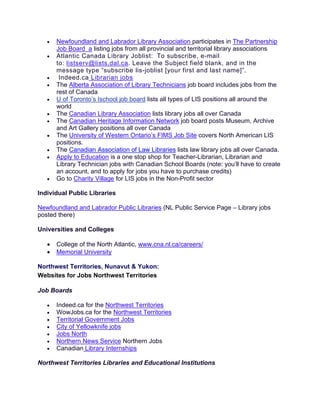 • Newfoundland and Labrador Library Association participates in The Partnership
Job Board a listing jobs from all provincial and territorial library associations
• Atlantic Canada Library Joblist: To subscribe, e-mail
to: listserv@lists.dal.ca. Leave the Subject field blank, and in the
message type “subscribe lis-joblist [your first and last name]”.
• Indeed.ca Librarian jobs
• The Alberta Association of Library Technicians job board includes jobs from the
rest of Canada
• U of Toronto’s Ischool job board lists all types of LIS positions all around the
world
• The Canadian Library Association lists library jobs all over Canada
• The Canadian Heritage Information Network job board posts Museum, Archive
and Art Gallery positions all over Canada
• The University of Western Ontario’s FIMS Job Site covers North American LIS
positions.
• The Canadian Association of Law Libraries lists law library jobs all over Canada.
• Apply to Education is a one stop shop for Teacher-Librarian, Librarian and
Library Technician jobs with Canadian School Boards (note: you’ll have to create
an account, and to apply for jobs you have to purchase credits)
• Go to Charity Village for LIS jobs in the Non-Profit sector
Individual Public Libraries
Newfoundland and Labrador Public Libraries (NL Public Service Page – Library jobs
posted there)
Universities and Colleges
• College of the North Atlantic, www.cna.nl.ca/careers/
• Memorial University
Northwest Territories, Nunavut & Yukon:
Websites for Jobs Northwest Territories
Job Boards
• Indeed.ca for the Northwest Territories
• WowJobs.ca for the Northwest Territories
• Territorial Government Jobs
• City of Yellowknife jobs
• Jobs North
• Northern News Service Northern Jobs
• Canadian Library Internships
Northwest Territories Libraries and Educational Institutions
 
