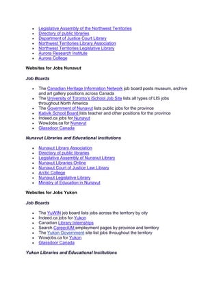 • Legislative Assembly of the Northwest Territories
• Directory of public libraries
• Department of Justice Court Library
• Northwest Territories Library Association
• Northwest Territories Legislative Library
• Aurora Research Institute
• Aurora College
Websites for Jobs Nunavut
Job Boards
• The Canadian Heritage Information Network job board posts museum, archive
and art gallery positions across Canada
• The University of Toronto’s iSchool Job Site lists all types of LIS jobs
throughout North America
• The Government of Nunavut lists public jobs for the province
• Kativik School Board lists teacher and other positions for the province
• Indeed.ca jobs for Nunavut
• WowJobs.ca for Nunavut
• Glassdoor Canada
Nunavut Libraries and Educational Institutions
• Nunavut Library Association
• Directory of public libraries
• Legislative Assembly of Nunavut Library
• Nunavut Libraries Online
• Nunavut Court of Justice Law Library
• Arctic College
• Nunavut Legislative Library
• Ministry of Education in Nunavut
Websites for Jobs Yukon
Job Boards
• The YuWIN job board lists jobs across the territory by city
• Indeed.ca jobs for Yukon
• Canadian Library Internships
• Search CareerAIM employment pages by province and territory
• The Yukon Government site list jobs throughout the territory
• Wowjobs.ca for Yukon
• Glassdoor Canada
Yukon Libraries and Educational Institutions
 