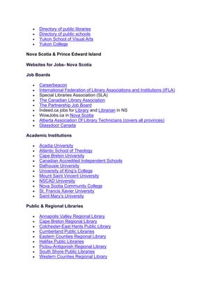 • Directory of public libraries
• Directory of public schools
• Yukon School of Visual Arts
• Yukon College
Nova Scotia & Prince Edward Island
Websites for Jobs- Nova Scotia
Job Boards
• Careerbeacon
• International Federation of Library Associations and Institutions (IFLA)
• Special Libraries Association (SLA)
• The Canadian Library Association
• The Partnership Job Board
• Indeed.ca jobs for Library and Librarian in NS
• WowJobs.ca in Nova Scotia
• Alberta Association Of Library Technicians (covers all provinces)
• Glassdoor Canada
Academic Institutions
• Acadia University
• Atlantic School of Theology
• Cape Breton University
• Canadian Accredited Independent Schools
• Dalhousie University
• University of King’s College
• Mount Saint Vincent University
• NSCAD University
• Nova Scotia Community College
• St. Francis Xavier University
• Saint Mary’s University
Public & Regional Libraries
• Annapolis Valley Regional Library
• Cape Breton Regional Library
• Colchester-East Hants Public Library
• Cumberland Public Libraries
• Eastern Counties Regional Library
• Halifax Public Libraries
• Pictou-Antigonish Regional Library
• South Shore Public Libraries
• Western Counties Regional Library
 