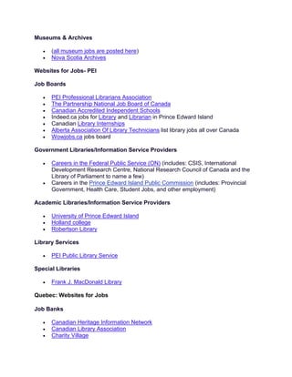 Museums & Archives
• (all museum jobs are posted here)
• Nova Scotia Archives
Websites for Jobs- PEI
Job Boards
• PEI Professional Librarians Association
• The Partnership National Job Board of Canada
• Canadian Accredited Independent Schools
• Indeed.ca jobs for Library and Librarian in Prince Edward Island
• Canadian Library Internships
• Alberta Association Of Library Technicians list library jobs all over Canada
• Wowjobs.ca jobs board
Government Libraries/Information Service Providers
• Careers in the Federal Public Service (ON) (includes: CSIS, International
Development Research Centre, National Research Council of Canada and the
Library of Parliament to name a few)
• Careers in the Prince Edward Island Public Commission (includes: Provincial
Government, Health Care, Student Jobs, and other employment)
Academic Libraries/Information Service Providers
• University of Prince Edward Island
• Holland college
• Robertson Library
Library Services
• PEI Public Library Service
Special Libraries
• Frank J. MacDonald Library
Quebec: Websites for Jobs
Job Banks
• Canadian Heritage Information Network
• Canadian Library Association
• Charity Village
 