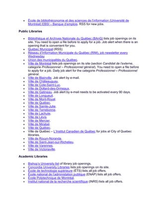 • École de bibliothéconomie et des sciences de l’information (Université de
Montréal) EBSI – Banque d’emplois. RSS for new jobs.
Public Libraries
• Bibliothèque et Archives Nationale du Québec (BAnQ) lists job openings on its
site. You need to open a file before to apply for a job. Job alert when there is an
opening that is convenient for you.
• Québec Municipal (RSS)
• Réseau d’Information Municipale du Québec (RIM), job newsletter every
Wednesday
• Union des municipalités du Québec.
• Ville de Montréal lists job openings on its site (section Candidat de l’externe,
categorie Professionnel – Professionnel général). You need to open a file before
to apply for a job. Daily job alert for the categorie Professionnel – Professionnel
général.
• Ville de Blainville. Job alert by e-mail.
• Ville de Châteauguay.
• Ville de Cote-Saint-Luc.
• Ville de Dollard-des-Ormeaux.
• Ville de Gatineau. Job alert by e-mail needs to be activated every 90 days.
• Ville de Longueuil.
• Ville de Mont-Royal.
• Ville de Québec.
• Ville de Sainte-Julie.
• Ville de Terrebonne.
• Ville de Lachute.
• Ville de Lévis.
• Ville de Mercier.
• Ville de Mirabel.
• Ville de Québec.
• Ville de Québec – L’Institut Canadien de Québec for jobs at City of Quebec
libraries.
• Ville de Rouyn-Noranda.
• Ville de Saint-Jean-sur-Richelieu.
• Ville de Varennes.
• Ville de Victoriaville.
Academic Libraries
• Bishop’s University list of library job openings.
• Concordia University Libraries lists job openings on its site.
• École de technologie supérieure (ÉTS) lists all job offers.
• École national de l’administation publique (ENAP) lists all job offers.
• École Polytechnique de Montréal.
• Institut national de la recherche scientifique (INRS) lists all job offers.
 
