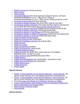 • McGill University list of all job openings.
• McGill Library.
• Télé-université.
• Université de Montréal lists all job openings (categories Bureau, technique,
bibliothèque/Affichage en cours – Offert à tous, Cadres et
professionnels/Affichage en cours – Offert à tous). Weekly job alert by e-mail.
• Université de Sherbrooke lists all job openings.
• Université du Québec (Québec) lists all job offers. RSS for new offers.
• Université du Québec à Chicoutimi lists all job openings. RSS for new jobs that
you can filter with Yahoo! Pipes (See my article about how to do it).
• Université du Québec à Montréal (UQAM) lists job openings on the HR site.
• Université du Québec à Rimouski (UQAR) lists all job offers.
• Université du Québec à Trois-Rivières (UQTR) lists all job offers.
• Université du Québec en Abitibi-Témiscamingue (UQAT) lists all available jobs.
• Université du Québec en Outaouais (UQO) lists all job offers.
• Cegep de l’Abitibi-Témiscamingue.
• Cégep de l’Outaouais lists all job offers.
• Cégep de la Gaspésie et des Îles lists of all job offers.
• Cégep Garneau.
• Cégep de Limoilou.
• Cégep de Sainte-Foy (Québec).
• Cégep de St-Hyacinthe, alerte-emploi.
• Champlain Regional College.
• Collège Ahunstic lists all job offers. Library jobs are in the category
Bibliothéconomie. Job alert by e-mail.
• Collège André-Grasset (Montréal) lists all job offers.
• Collège Dawson.
• Collège Édouard-Montpetit lists of all job offers. Job alert by e-mail.
• Collège Jean de la Mennais lists all job offers.
• Collège Maisonneuve.
• Collège Rosemont.
• Emploi Cégep.
Special Libraries
• CHUM – Centre hospitalier de l’Université de Montréal – all job openings. Job
alert by e-mail, librarians are in the category Recherche et enseignement.
• CHUS – Centre hospitalier universitaire de Sherbrook – all job openings. Job
alert by e-mail, librarians are in the category Recherche et enseignement.
• Consult the page of the Musée de la Civilisation (Quebec) at Jobillico.
• Avataq Cultural Institute, Documentation Centre on Inuit History (Westmount).
• Agence métropolitaine de transport (AMT).
• Atomic Energy of Canada Limited.
• Hydro-Québec.
School Libraries
 