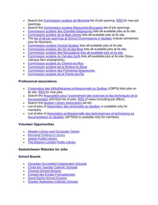 • Search the Commission scolaire de Montréal list of job opening. RSS for new job
openings.
• Search the Commission scolaire Marguerite-Bourgeois list of job openings.
• Commission scolaire des Grandes-Seigneuries lists all available jobs at its site.
• Commission scolaire de la Baie-James lists all available jobs at its site.
• The list of all job openings at School Commissions in Quebec include sometimes
jobs for librarians.
• Commission scolaire Central Quebec lists all available jobs at its site.
• Commission scolaire de l’Or-et-des-Bois lists all available jobs at its site.
• Commission scolaire des Navigateurs lists all available jobs at its site.
• Commission scolaire du Val-des-Cerfs lists all available jobs at its site (Sous-
rubrique Non enseignants).
• Commission scolaire du Chemin-du-Roy.
• Commission scolaire de la Rivière-du-Nord.
• Commission scolaire des Premières-Seigneuries.
• Commission scolaire de la Pointe-de-l’Île.
Professional associations
• Corporation des bibliothécaires professionnels du Québec (CBPQ) lists jobs on
its site. RSS for new jobs.
• Search the Association pour l’avancement des sciences et des techniques de la
documentation (ASTED) list of jobs. RSS of news (including job offers).
• Search the Quebec Library Association job list.
• List of jobs of Association des archivistes du Québec is available only for
members.
• List of jobs of Association professionnelle des techniciennes et techniciens en
documentation du Québec (APTDQ) is available only for members.
Volunteer Opportunities
• Atwater Library and Computer Centre
• Montreal Children’s Library
• Jewish Public Library
• The Eleanor London Public Library
Saskatchewan Websites for Jobs
School Boards
• Canadian Accredited Independent Schools
• Christ the Teacher Catholic Schools
• Chinook School Division
• Conseil des Ecoles Fransaskoises
• Good Spirits School Division
• Greater Saskatoon Catholic Schools
 