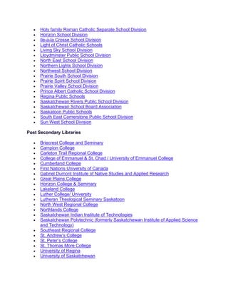 • Holy family Roman Catholic Separate School Division
• Horizon School Division
• Ile-a-la Crosse School Division
• Light of Christ Catholic Schools
• Living Sky School Division
• Lloydminster Public School Division
• North East School Division
• Northern Lights School Division
• Northwest School Division
• Prairie South School Division
• Prairie Spirit School Division
• Prairie Valley School Division
• Prince Albert Catholic School Division
• Regina Public Schools
• Saskatchewan Rivers Public School Division
• Saskatchewan School Board Association
• Saskatoon Public Schools
• South East Cornerstone Public School Division
• Sun West School Division
Post Secondary Libraries
• Briecrest College and Seminary
• Campion College
• Carleton Trail Regional College
• College of Emmanuel & St. Chad / University of Emmanuel College
• Cumberland College
• First Nations University of Canada
• Gabriel Dumont Institute of Native Studies and Applied Research
• Great Plains College
• Horizon College & Seminary
• Lakeland College
• Luther College/ University
• Lutheran Theological Seminary Saskatoon
• North West Regional College
• Northlands College
• Saskatchewan Indian Institute of Technologies
• Saskatchewan Polytechnic (formerly Saskatchewan Institute of Applied Science
and Technology)
• Southeast Regional College
• St. Andrew’s College
• St. Peter’s College
• St. Thomas More College
• University of Regina
• University of Saskatchewan
 