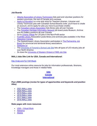 Job Boards
o Alberta Association of Library Technicians lists paid and volunteer positions for
western provinces, the rest of Canada and overseas
o Apply to Education is a one stop shop for Teacher-Librarian, Librarian and
Library Technician jobs with Canadian School Boards (note: you’ll have to create
an account, and to apply for jobs you have to purchase credits)
o The Canadian Library Association lists library jobs all over Canada
o The Canadian Heritage Information Network job board posts Museum, Archive
and Art Gallery positions all over Canada
o Go to Charity Village for LIS jobs in the Non-Profit sector
o Foothills Library Association posts library and archives jobs available in the West
o Glassdoor Canada
o The Saskatchewan Library Association participates in The Partnership Job
Board for provincial and territorial library associations
o Saskjobs.ca
o The University of Toronto’s iSchool Job Site lists all types of LIS industry jobs all
over North America
o So does the University of Western Ontario’s FIMS Job Site
INALJ Jobs Site Link for USA, Canada and International:
http://inalj.com/?p=1441#web
Our most extensive online resource for jobs for information professionals, librarians,
knowledge managers and those in related fields
USA
Canada
International
Past JOBS postings (review for types of opportunities and keywords and position
titles)
• 2021 INALJ Jobs
• 2020 INALJ Jobs
• 2019 INALJ Jobs
• 2018 INALJ Jobs
• 2017 INALJ Jobs
• 2016 INALJ Jobs
State pages with more resources
• USA – Virtual Work
• Alabama
• Alaska
 
