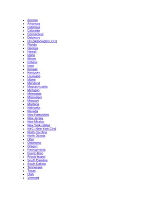 • Arizona
• Arkansas
• California
• Colorado
• Connecticut
• Delaware
• DC (Washington, DC)
• Florida
• Georgia
• Hawaii
• Idaho
• Illinois
• Indiana
• Iowa
• Kansas
• Kentucky
• Louisiana
• Maine
• Maryland
• Massachusetts
• Michigan
• Minnesota
• Mississippi
• Missouri
• Montana
• Nebraska
• Nevada
• New Hampshire
• New Jersey
• New Mexico
• New York (state)
• NYC (New York City)
• North Carolina
• North Dakota
• Ohio
• Oklahoma
• Oregon
• Pennsylvania
• Puerto Rico
• Rhode Island
• South Carolina
• South Dakota
• Tennessee
• Texas
• Utah
• Vermont
 