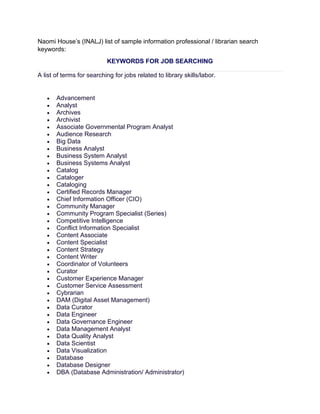Naomi House’s (INALJ) list of sample information professional / librarian search
keywords:
KEYWORDS FOR JOB SEARCHING
A list of terms for searching for jobs related to library skills/labor.
• Advancement
• Analyst
• Archives
• Archivist
• Associate Governmental Program Analyst
• Audience Research
• Big Data
• Business Analyst
• Business System Analyst
• Business Systems Analyst
• Catalog
• Cataloger
• Cataloging
• Certified Records Manager
• Chief Information Officer (CIO)
• Community Manager
• Community Program Specialist (Series)
• Competitive Intelligence
• Conflict Information Specialist
• Content Associate
• Content Specialist
• Content Strategy
• Content Writer
• Coordinator of Volunteers
• Curator
• Customer Experience Manager
• Customer Service Assessment
• Cybrarian
• DAM (Digital Asset Management)
• Data Curator
• Data Engineer
• Data Governance Engineer
• Data Management Analyst
• Data Quality Analyst
• Data Scientist
• Data Visualization
• Database
• Database Designer
• DBA (Database Administration/ Administrator)
 