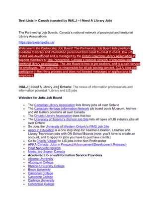 Best Lists in Canada (curated by INALJ – I Need A Library Job)
The Partnership Job Boards: Canada’s national network of provincial and territorial
Library Associations
https://partnershipjobs.ca/
Welcome to the Partnership Job Board! The Partnership Job Board lists positions
available to library and information personnel from coast to coast to coast. The Job
Board was developed and is managed by the British Columbia Library Association to
support members of The Partnership, Canada’s national network of provincial and
territorial library associations. The Job Board is free to job seekers, and is a paid service
for employers. The employer is responsible for all job posting content. BCLA does not
participate in the hiring process and does not forward messages or applications to
employers.
INALJ [I Need A Library Job] Ontario: The nexus of information professionals and
information potential / Library and LIS jobs
Websites for Jobs Job Board
• The Canadian Library Association lists library jobs all over Ontario
• The Canadian Heritage Information Network job board posts Museum, Archive
and Art Gallery positions all over Canada
• The Ontario Library Association does that too
• The University of Toronto’s iSchool Job Site lists all types of LIS industry jobs all
over Ontario
• So does the University of Western Ontario’s FIMS Job Site
• Apply to Education is a one stop shop for Teacher-Librarian, Librarian and
Library Technician jobs with ON School Boards (note: you’ll have to create an
account, and to apply for jobs you have to purchase credits)
• Go to Charity Village for LIS jobs in the Non-Profit sector
• APRA Canada: Jobs in Prospect/Advancement/Development Research
• Pillar Nonprofit Network
• Media Job Search Canada
• Academic Libraries/Information Service Providers
• Algoma University
• Algonquin College
• Brescia University College
• Brock University
• Cambrian College
• Canadore College
• Carleton University
• Centennial College
 