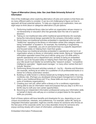 Types of Alternative Library Jobs: San José State University School of
Information
One of the challenges when exploring alternative LIS jobs and careers is that there are
so many different paths to consider, it can be a bit challenging to figure out how to
approach all those potential options. To help you organize your exploration, here are
eight ways to think about or categorize alternative LIS job options:
1. Performing traditional library roles but within an organization whose mission is
not librarianship or education (this has generally been the role of a special
librarian).
2. Taking on non-traditional roles within traditional special libraries (for example,
being the instructional design specialist for the company information center).
3. Doing these non-traditional activities embedded in operational units but with
“dotted line” reporting to the library or information center (this category refers to
being “embedded” or located in, for example, the marketing or engineering
department – essentially, you are on permanent loan to a specific department
and focused solely on helping them meet their goals).
4. Doing these non-traditional activities embedded in operational units but in an
organization where no library or information center exists. Being an “integrated”
information specialist means that you’d still be using your LIS skills within a
specific operational unit or department and, similarly to being an embedded
librarian, you’d be focused solely on helping them meet their goals. However,
your title would much likelier be something like “research analyst,” “competitive
intelligence specialist,” “digital asset manager,” or many other names that don’t
include “librarian.”
5. Performing library-focused activities outside of – but for – libraries and librarians
(for example, working as an editor for a publisher of LIS professional books or a
trainer for a library automation vendor).
6. Building on skills honed in a library-based job by bridging those skills into a new,
nonlibrary role. (Perhaps you developed strong project management or training
skills in your traditional library job? If so, these skills are much in demand by all
sorts of nonlibrary organizations.)
7. Creating your own job, either within a library or for a nonlibrary organization
(being able to see an information need and propose that you step in to fill it is a
terrific way to craft your own career opportunities).
8. Becoming an independent information professional (using your information skills
on behalf of clients who will pay on a contract or project basis for the specific
skills you provide).
Each of these options will have benefits and drawbacks for you, depending on your
unique circumstances, interests, and preferences. For example, option #4, being an
integrated information specialist, might be a terrific choice for someone who thrives on
the fast pace of the corporate world, but a less desirable choice for someone who
enjoys working closely with a team of information- professional colleagues.
Embedded Information Professionals
 