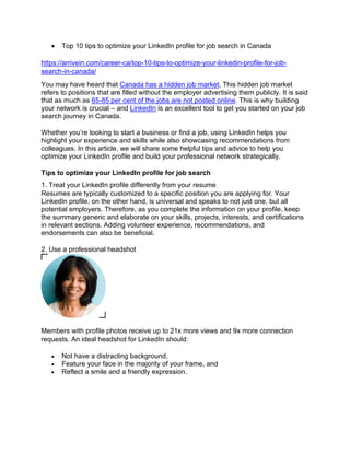 • Top 10 tips to optimize your LinkedIn profile for job search in Canada
https://arrivein.com/career-ca/top-10-tips-to-optimize-your-linkedin-profile-for-job-
search-in-canada/
You may have heard that Canada has a hidden job market. This hidden job market
refers to positions that are filled without the employer advertising them publicly. It is said
that as much as 65-85 per cent of the jobs are not posted online. This is why building
your network is crucial – and LinkedIn is an excellent tool to get you started on your job
search journey in Canada.
Whether you’re looking to start a business or find a job, using LinkedIn helps you
highlight your experience and skills while also showcasing recommendations from
colleagues. In this article, we will share some helpful tips and advice to help you
optimize your LinkedIn profile and build your professional network strategically.
Tips to optimize your LinkedIn profile for job search
1. Treat your LinkedIn profile differently from your resume
Resumes are typically customized to a specific position you are applying for. Your
LinkedIn profile, on the other hand, is universal and speaks to not just one, but all
potential employers. Therefore, as you complete the information on your profile, keep
the summary generic and elaborate on your skills, projects, interests, and certifications
in relevant sections. Adding volunteer experience, recommendations, and
endorsements can also be beneficial.
2. Use a professional headshot
Members with profile photos receive up to 21x more views and 9x more connection
requests. An ideal headshot for LinkedIn should:
• Not have a distracting background,
• Feature your face in the majority of your frame, and
• Reflect a smile and a friendly expression.
 