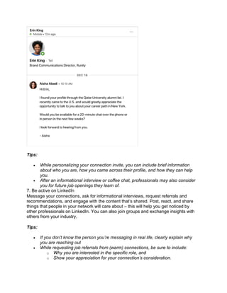 Tips:
• While personalizing your connection invite, you can include brief information
about who you are, how you came across their profile, and how they can help
you.
• After an informational interview or coffee chat, professionals may also consider
you for future job openings they learn of.
7. Be active on LinkedIn
Message your connections, ask for informational interviews, request referrals and
recommendations, and engage with the content that’s shared. Post, react, and share
things that people in your network will care about – this will help you get noticed by
other professionals on LinkedIn. You can also join groups and exchange insights with
others from your industry.
Tips:
• If you don’t know the person you’re messaging in real life, clearly explain why
you are reaching out
• While requesting job referrals from (warm) connections, be sure to include:
o Why you are interested in the specific role, and
o Show your appreciation for your connection’s consideration.
 