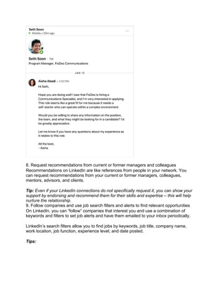 8. Request recommendations from current or former managers and colleagues
Recommendations on LinkedIn are like references from people in your network. You
can request recommendations from your current or former managers, colleagues,
mentors, advisors, and clients.
Tip: Even if your LinkedIn connections do not specifically request it, you can show your
support by endorsing and recommend them for their skills and expertise – this will help
nurture the relationship.
9. Follow companies and use job search filters and alerts to find relevant opportunities
On LinkedIn, you can “follow” companies that interest you and use a combination of
keywords and filters to set job alerts and have them emailed to your inbox periodically.
LinkedIn’s search filters allow you to find jobs by keywords, job title, company name,
work location, job function, experience level, and date posted.
Tips:
 