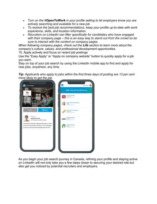 • Turn on the #OpenToWork in your profile setting to let employers know you are
actively searching and available for a new job.
• To receive the best job recommendations, keep your profile up-to-date with work
experience, skills, and location information.
• Recruiters on LinkedIn can filter specifically for candidates who have engaged
with their company page – this is an easy way to stand out from the crowd so be
sure to interact with the content on company pages.
When following company pages, check out the Life section to learn more about the
company’s culture, values, and professional development opportunities.
10. Apply actively and focus on recent job postings
Use the “Easy Apply” or “Apply on company website” button to quickly apply for a job
you want.
Stay on top of your job search by using the LinkedIn mobile app to find and apply for
new jobs, anywhere, any time.
Tip: Applicants who apply to jobs within the first three days of posting are 13 per cent
more likely to get the job.
As you begin your job search journey in Canada, refining your profile and staying active
on LinkedIn will not only take you a few steps closer to securing your desired role but
also get you noticed by potential recruiters and employers.
 