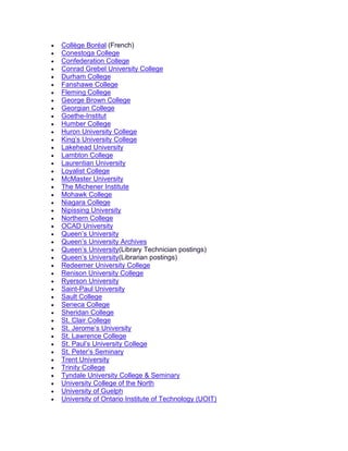 • Collège Boréal (French)
• Conestoga College
• Confederation College
• Conrad Grebel University College
• Durham College
• Fanshawe College
• Fleming College
• George Brown College
• Georgian College
• Goethe-Institut
• Humber College
• Huron University College
• King’s University College
• Lakehead University
• Lambton College
• Laurentian University
• Loyalist College
• McMaster University
• The Michener Institute
• Mohawk College
• Niagara College
• Nipissing University
• Northern College
• OCAD University
• Queen’s University
• Queen’s University Archives
• Queen’s University(Library Technician postings)
• Queen’s University(Librarian postings)
• Redeemer University College
• Renison University College
• Ryerson University
• Saint-Paul University
• Sault College
• Seneca College
• Sheridan College
• St. Clair College
• St. Jerome’s University
• St. Lawrence College
• St. Paul’s University College
• St. Peter’s Seminary
• Trent University
• Trinity College
• Tyndale University College & Seminary
• University College of the North
• University of Guelph
• University of Ontario Institute of Technology (UOIT)
 
