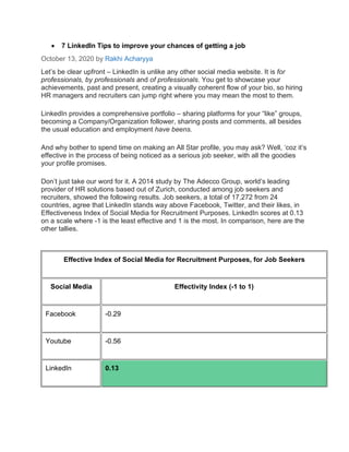 • 7 LinkedIn Tips to improve your chances of getting a job
October 13, 2020 by Rakhi Acharyya
Let’s be clear upfront – LinkedIn is unlike any other social media website. It is for
professionals, by professionals and of professionals. You get to showcase your
achievements, past and present, creating a visually coherent flow of your bio, so hiring
HR managers and recruiters can jump right where you may mean the most to them.
LinkedIn provides a comprehensive portfolio – sharing platforms for your “like” groups,
becoming a Company/Organization follower, sharing posts and comments, all besides
the usual education and employment have beens.
And why bother to spend time on making an All Star profile, you may ask? Well, ‘coz it’s
effective in the process of being noticed as a serious job seeker, with all the goodies
your profile promises.
Don’t just take our word for it. A 2014 study by The Adecco Group, world’s leading
provider of HR solutions based out of Zurich, conducted among job seekers and
recruiters, showed the following results. Job seekers, a total of 17,272 from 24
countries, agree that LinkedIn stands way above Facebook, Twitter, and their likes, in
Effectiveness Index of Social Media for Recruitment Purposes. LinkedIn scores at 0.13
on a scale where -1 is the least effective and 1 is the most. In comparison, here are the
other tallies.
Effective Index of Social Media for Recruitment Purposes, for Job Seekers
Social Media Effectivity Index (-1 to 1)
Facebook -0.29
Youtube -0.56
LinkedIn 0.13
 