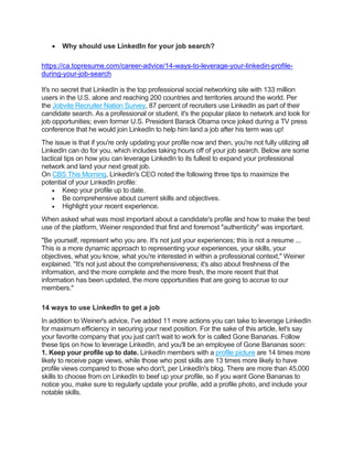 • Why should use LinkedIn for your job search?
https://ca.topresume.com/career-advice/14-ways-to-leverage-your-linkedin-profile-
during-your-job-search
It's no secret that LinkedIn is the top professional social networking site with 133 million
users in the U.S. alone and reaching 200 countries and territories around the world. Per
the Jobvite Recruiter Nation Survey, 87 percent of recruiters use LinkedIn as part of their
candidate search. As a professional or student, it's the popular place to network and look for
job opportunities; even former U.S. President Barack Obama once joked during a TV press
conference that he would join LinkedIn to help him land a job after his term was up!
The issue is that if you're only updating your profile now and then, you're not fully utilizing all
LinkedIn can do for you, which includes taking hours off of your job search. Below are some
tactical tips on how you can leverage LinkedIn to its fullest to expand your professional
network and land your next great job.
On CBS This Morning, LinkedIn's CEO noted the following three tips to maximize the
potential of your LinkedIn profile:
• Keep your profile up to date.
• Be comprehensive about current skills and objectives.
• Highlight your recent experience.
When asked what was most important about a candidate's profile and how to make the best
use of the platform, Weiner responded that first and foremost "authenticity" was important.
"Be yourself, represent who you are. It's not just your experiences; this is not a resume ...
This is a more dynamic approach to representing your experiences, your skills, your
objectives, what you know, what you're interested in within a professional context," Weiner
explained. "It's not just about the comprehensiveness; it's also about freshness of the
information, and the more complete and the more fresh, the more recent that that
information has been updated, the more opportunities that are going to accrue to our
members."
14 ways to use LinkedIn to get a job
In addition to Weiner's advice, I've added 11 more actions you can take to leverage LinkedIn
for maximum efficiency in securing your next position. For the sake of this article, let's say
your favorite company that you just can't wait to work for is called Gone Bananas. Follow
these tips on how to leverage LinkedIn, and you'll be an employee of Gone Bananas soon:
1. Keep your profile up to date. LinkedIn members with a profile picture are 14 times more
likely to receive page views, while those who post skills are 13 times more likely to have
profile views compared to those who don't, per LinkedIn's blog. There are more than 45,000
skills to choose from on LinkedIn to beef up your profile, so if you want Gone Bananas to
notice you, make sure to regularly update your profile, add a profile photo, and include your
notable skills.
 