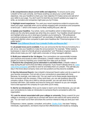 2. Be comprehensive about current skills and objectives. To ensure you're using
LinkedIn to find a job correctly, don't leave anything out about your current skills and
objectives. Use your headline to share your main objective if it makes sense and add all of
your skills to your page. You don't want it to look like you haven't updated your page in a
while, as recruiters and companies might pass you by if it does.
3. Highlight recent experience. You want your recent experience evident to anyone who
views your page, especially when you're actively engaging with connections and companies
to land a job — which is the reason you're likely reading this post, after all.
4. Update your headline. Your photo, name, and headline (which is listed below your
photo) are the only items people see when they do a search. Your headline should stand out
and highlight what you do or what type of position you're looking for. "HR professional
connecting employees with management" are examples of headlines that are clear and
might grab attention when compared to plain-Jane headlines like "Chemical engineer in the
public sector."
Related: How Different Should Your LinkedIn Profile and Resume Be?
5. Let people know you're available. If you can announce the fact that you're looking for a
job, do so. Use your headline to make the announcement. For example, "Writer seeking
businesses in need of a friendly ghost (or ghostwriter)" and "Petroleum engineer ready to
strike oil and make you rich" might catch a recruiter or hiring manager's attention.
6. Build your network to the 1st degree. Your connections can exponentially increase
your exposure and access to other connections. LinkedIn makes it easy to connect with
people you know by importing your contact lists from sites such as Gmail.
7. Research the companies you're interested in and follow them. LinkedIn makes it
easy during the job hunt to find and follow companies. If you haven't already done so, make
a list of the companies you'd like to work for and follow them on LinkedIn. This will help you
stay in the know about company news and new positions as they become available.
8. Use the Advanced Search. Use LinkedIn's Advanced Search option and do a search on
your favorite companies. Find out who of your connections is associated with Gone
Bananas, for example, and make a list. You can reach out to these people depending on
their connection with the company. If they work there, you can ask questions about the
company culture. If they are a client or service provider, you can ask what it's like to do
business with them. Get creative and have fun doing your research so you can navigate
how to best approach the company for a job when you're ready.
9. Ask for an introduction. Once you're ready to reach out to Gone Bananas, you can ask
your connection(s) to make an introduction to someone they're connected to within the
organization.
10. Look for alumni associated with your college or university. Doing a search for your
college or university is a great way to connect with alumni who went to the same school as
you. You can reach out to them and share this common interest to help you land your next
job.
Entrepreneur, trainer, speaker, consultant, and author, Shelley Roth, has been "helping
individuals, organizations, and teams improve their effectiveness and results by changing
 