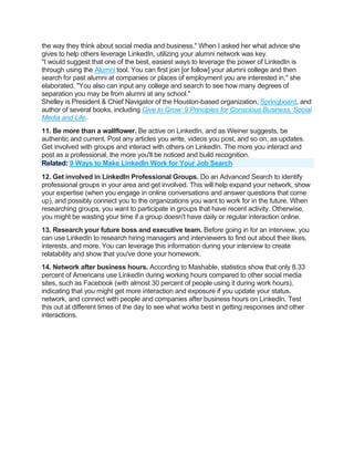 the way they think about social media and business." When I asked her what advice she
gives to help others leverage LinkedIn, utilizing your alumni network was key.
"I would suggest that one of the best, easiest ways to leverage the power of LinkedIn is
through using the Alumni tool. You can first join [or follow] your alumni college and then
search for past alumni at companies or places of employment you are interested in," she
elaborated, "You also can input any college and search to see how many degrees of
separation you may be from alumni at any school."
Shelley is President & Chief Navigator of the Houston-based organization, Springboard, and
author of several books, including Give to Grow: 9 Principles for Conscious Business, Social
Media and Life.
11. Be more than a wallflower. Be active on LinkedIn, and as Weiner suggests, be
authentic and current. Post any articles you write, videos you post, and so on, as updates.
Get involved with groups and interact with others on LinkedIn. The more you interact and
post as a professional, the more you'll be noticed and build recognition.
Related: 9 Ways to Make LinkedIn Work for Your Job Search
12. Get involved in LinkedIn Professional Groups. Do an Advanced Search to identify
professional groups in your area and get involved. This will help expand your network, show
your expertise (when you engage in online conversations and answer questions that come
up), and possibly connect you to the organizations you want to work for in the future. When
researching groups, you want to participate in groups that have recent activity. Otherwise,
you might be wasting your time if a group doesn't have daily or regular interaction online.
13. Research your future boss and executive team. Before going in for an interview, you
can use LinkedIn to research hiring managers and interviewers to find out about their likes,
interests, and more. You can leverage this information during your interview to create
relatability and show that you've done your homework.
14. Network after business hours. According to Mashable, statistics show that only 8.33
percent of Americans use LinkedIn during working hours compared to other social media
sites, such as Facebook (with almost 30 percent of people using it during work hours),
indicating that you might get more interaction and exposure if you update your status,
network, and connect with people and companies after business hours on LinkedIn. Test
this out at different times of the day to see what works best in getting responses and other
interactions.
 