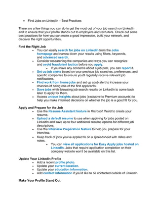 • Find Jobs on LinkedIn – Best Practices
There are a few things you can do to get the most out of your job search on LinkedIn
and to ensure that your profile stands out to employers and recruiters. Check out some
best practices for how you can make a good impression, build your network, and
discover the right opportunities.
Find the Right Job
• You can easily search for jobs on LinkedIn from the Jobs
homepage and narrow down your results using filters, keywords,
and advanced search.
• Consider researching the companies and ways you can recognize
and avoid fraudulent tactics before you apply.
• If you have any concerns about a job post, you can report it.
• Set up job alerts based on your previous job searches, preferences, and
specific companies to ensure you’ll regularly receive relevant job
notifications.
• Find work from home jobs and set up a job alert to increase your
chances of being one of the first applicants.
• Save jobs while browsing job search results on LinkedIn to come back
later to apply for them.
• Access unique insights about jobs (exclusive to Premium accounts) to
help you make informed decisions on whether the job is a good fit for you.
Apply and Prepare for the Job
• Use the Resume Assistant feature in Microsoft Word to create your
resume.
• Upload a default resume to use when applying for jobs posted on
LinkedIn and save up to four additional resume options for different job
descriptions.
• Use the Interview Preparation feature to help you prepare for your
interview.
• Keep track of jobs you’ve applied to on a spreadsheet with dates and
notes.
• You can view all applications for Easy Apply jobs hosted on
LinkedIn. Jobs that require application completion on their
company website won’t be available on this list.
Update Your LinkedIn Profile
• Add a recent profile photo.
• Update your current location.
• Update your education information.
• Add contact information if you’d like to be contacted outside of LinkedIn.
Make Your Profile Stand Out
 