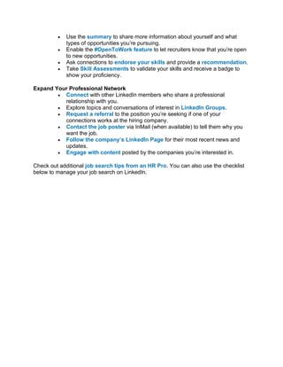 • Use the summary to share more information about yourself and what
types of opportunities you’re pursuing.
• Enable the #OpenToWork feature to let recruiters know that you’re open
to new opportunities.
• Ask connections to endorse your skills and provide a recommendation.
• Take Skill Assessments to validate your skills and receive a badge to
show your proficiency.
Expand Your Professional Network
• Connect with other LinkedIn members who share a professional
relationship with you.
• Explore topics and conversations of interest in LinkedIn Groups.
• Request a referral to the position you’re seeking if one of your
connections works at the hiring company.
• Contact the job poster via InMail (when available) to tell them why you
want the job.
• Follow the company’s LinkedIn Page for their most recent news and
updates.
• Engage with content posted by the companies you’re interested in.
Check out additional job search tips from an HR Pro. You can also use the checklist
below to manage your job search on LinkedIn.
 