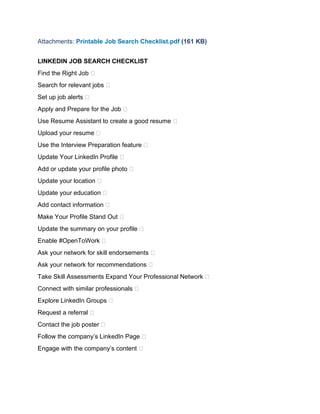 Attachments: Printable Job Search Checklist.pdf (161 KB)
LINKEDIN JOB SEARCH CHECKLIST
Find the Right Job 
Search for relevant jobs 
Set up job alerts 
Apply and Prepare for the Job 
Use Resume Assistant to create a good resume 
Upload your resume 
Use the Interview Preparation feature 
Update Your LinkedIn Profile 
Add or update your profile photo 
Update your location 
Update your education 
Add contact information 
Make Your Profile Stand Out 
Update the summary on your profile 
Enable #OpenToWork 
Ask your network for skill endorsements 
Ask your network for recommendations 
Take Skill Assessments Expand Your Professional Network 
Connect with similar professionals 
Explore LinkedIn Groups 
Request a referral 
Contact the job poster 
Follow the company’s LinkedIn Page 
Engage with the company’s content 
 