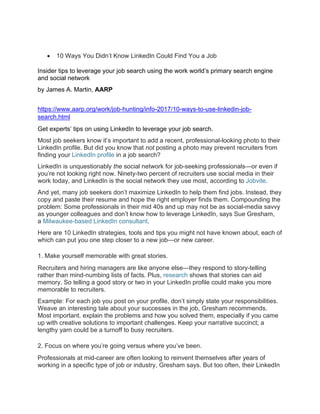 • 10 Ways You Didn’t Know LinkedIn Could Find You a Job
Insider tips to leverage your job search using the work world’s primary search engine
and social network
by James A. Martin, AARP
https://www.aarp.org/work/job-hunting/info-2017/10-ways-to-use-linkedin-job-
search.html
Get experts’ tips on using LinkedIn to leverage your job search.
Most job seekers know it’s important to add a recent, professional-looking photo to their
LinkedIn profile. But did you know that not posting a photo may prevent recruiters from
finding your LinkedIn profile in a job search?
LinkedIn is unquestionably the social network for job-seeking professionals—or even if
you’re not looking right now. Ninety-two percent of recruiters use social media in their
work today, and LinkedIn is the social network they use most, according to Jobvite.
And yet, many job seekers don’t maximize LinkedIn to help them find jobs. Instead, they
copy and paste their resume and hope the right employer finds them. Compounding the
problem: Some professionals in their mid 40s and up may not be as social-media savvy
as younger colleagues and don’t know how to leverage LinkedIn, says Sue Gresham,
a Milwaukee-based LinkedIn consultant.
Here are 10 LinkedIn strategies, tools and tips you might not have known about, each of
which can put you one step closer to a new job—or new career.
1. Make yourself memorable with great stories.
Recruiters and hiring managers are like anyone else—they respond to story-telling
rather than mind-numbing lists of facts. Plus, research shows that stories can aid
memory. So telling a good story or two in your LinkedIn profile could make you more
memorable to recruiters.
Example: For each job you post on your profile, don’t simply state your responsibilities.
Weave an interesting tale about your successes in the job, Gresham recommends.
Most important, explain the problems and how you solved them, especially if you came
up with creative solutions to important challenges. Keep your narrative succinct; a
lengthy yarn could be a turnoff to busy recruiters.
2. Focus on where you’re going versus where you’ve been.
Professionals at mid-career are often looking to reinvent themselves after years of
working in a specific type of job or industry, Gresham says. But too often, their LinkedIn
 