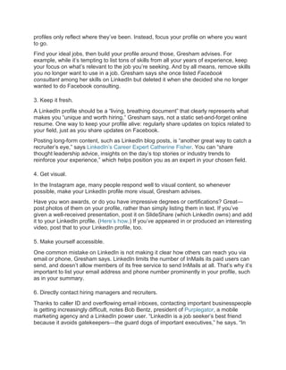 profiles only reflect where they’ve been. Instead, focus your profile on where you want
to go.
Find your ideal jobs, then build your profile around those, Gresham advises. For
example, while it’s tempting to list tons of skills from all your years of experience, keep
your focus on what’s relevant to the job you’re seeking. And by all means, remove skills
you no longer want to use in a job. Gresham says she once listed Facebook
consultant among her skills on LinkedIn but deleted it when she decided she no longer
wanted to do Facebook consulting.
3. Keep it fresh.
A LinkedIn profile should be a “living, breathing document” that clearly represents what
makes you “unique and worth hiring,” Gresham says, not a static set-and-forget online
resume. One way to keep your profile alive: regularly share updates on topics related to
your field, just as you share updates on Facebook.
Posting long-form content, such as LinkedIn blog posts, is “another great way to catch a
recruiter’s eye,” says LinkedIn’s Career Expert Catherine Fisher. You can “share
thought leadership advice, insights on the day’s top stories or industry trends to
reinforce your experience,” which helps position you as an expert in your chosen field.
4. Get visual.
In the Instagram age, many people respond well to visual content, so whenever
possible, make your LinkedIn profile more visual, Gresham advises.
Have you won awards, or do you have impressive degrees or certifications? Great—
post photos of them on your profile, rather than simply listing them in text. If you’ve
given a well-received presentation, post it on SlideShare (which LinkedIn owns) and add
it to your LinkedIn profile. (Here’s how.) If you’ve appeared in or produced an interesting
video, post that to your LinkedIn profile, too.
5. Make yourself accessible.
One common mistake on LinkedIn is not making it clear how others can reach you via
email or phone, Gresham says. LinkedIn limits the number of InMails its paid users can
send, and doesn’t allow members of its free service to send InMails at all. That’s why it’s
important to list your email address and phone number prominently in your profile, such
as in your summary.
6. Directly contact hiring managers and recruiters.
Thanks to caller ID and overflowing email inboxes, contacting important businesspeople
is getting increasingly difficult, notes Bob Bentz, president of Purplegator, a mobile
marketing agency and a LinkedIn power user. “LinkedIn is a job seeker’s best friend
because it avoids gatekeepers—the guard dogs of important executives,” he says. “In
 