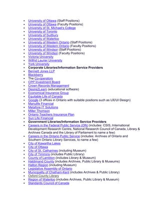  University of Ottawa (Staff Positions)
 University of Ottawa (Faculty Positions)
 University of St. Michael’s College
 University of Toronto
 University of Sudbury
 University of Waterloo
 University of Western Ontario (Staff Positions)
 University of Western Ontario (Faculty Positions)
 University of Windsor (Staff Positions)
 University of Windsor (Faculty Positions)
 Victoria University
 Wilfrid Laurier University
 York University
 Corporate Libraries/Information Service Providers
 Bennett Jones LLP
 Blackberry
 The Co-operators
 CPP Investment Board
 Crown Records Management
 Desire2Learn (educational software)
 Economical Insurance Group
 Equitable Life of Canada
 Google (3 offices in Ontario with suitable positions such as UX/UI Design)
 Manulife Financial
 Metafore IT Solutions
 Miller Thomson
 Ontario Teachers Insurance Plan
 Sun Life Financial
 Government Libraries/Information Service Providers
 Careers in the Federal Public Service (ON) (includes: CSIS, International
Development Research Centre, National Research Council of Canada, Library &
Archives Canada and the Library of Parliament to name a few)
 Careers in the Ontario Public Service (includes: Archives of Ontario and
Southern Ontario Library Services, to name a few)
 City of Kawartha Lakes
 City of Ottawa
 City of St. Catharines (including Museum)
 City of Timmins (includes Public Library)
 County of Lambton (includes Library & Museum)
 Haldimand County (includes Archives, Public Library & Museums)
 Halton Region (including Museum)
 Legislative Assembly of Ontario
 Municipality of Chatham-Kent (includes Archives & Public Library)
 Oxford County Library
 Region of Waterloo (includes Archives, Public Library & Museum)
 Standards Council of Canada
 
