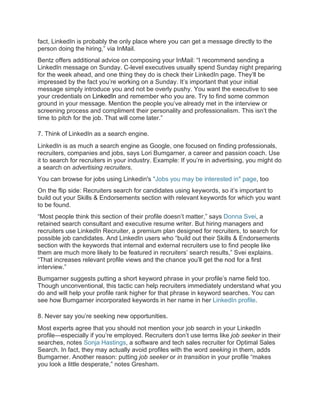 fact, LinkedIn is probably the only place where you can get a message directly to the
person doing the hiring,” via InMail.
Bentz offers additional advice on composing your InMail: “I recommend sending a
LinkedIn message on Sunday. C-level executives usually spend Sunday night preparing
for the week ahead, and one thing they do is check their LinkedIn page. They’ll be
impressed by the fact you’re working on a Sunday. It’s important that your initial
message simply introduce you and not be overly pushy. You want the executive to see
your credentials on LinkedIn and remember who you are. Try to find some common
ground in your message. Mention the people you’ve already met in the interview or
screening process and compliment their personality and professionalism. This isn’t the
time to pitch for the job. That will come later.”
7. Think of LinkedIn as a search engine.
LinkedIn is as much a search engine as Google, one focused on finding professionals,
recruiters, companies and jobs, says Lori Bumgarner, a career and passion coach. Use
it to search for recruiters in your industry. Example: If you’re in advertising, you might do
a search on advertising recruiters.
You can browse for jobs using Linkedin's "Jobs you may be interested in" page, too
On the flip side: Recruiters search for candidates using keywords, so it’s important to
build out your Skills & Endorsements section with relevant keywords for which you want
to be found.
“Most people think this section of their profile doesn’t matter,” says Donna Svei, a
retained search consultant and executive resume writer. But hiring managers and
recruiters use LinkedIn Recruiter, a premium plan designed for recruiters, to search for
possible job candidates. And LinkedIn users who “build out their Skills & Endorsements
section with the keywords that internal and external recruiters use to find people like
them are much more likely to be featured in recruiters’ search results,” Svei explains.
“That increases relevant profile views and the chance you’ll get the nod for a first
interview.”
Bumgarner suggests putting a short keyword phrase in your profile’s name field too.
Though unconventional, this tactic can help recruiters immediately understand what you
do and will help your profile rank higher for that phrase in keyword searches. You can
see how Bumgarner incorporated keywords in her name in her LinkedIn profile.
8. Never say you’re seeking new opportunities.
Most experts agree that you should not mention your job search in your LinkedIn
profile—especially if you’re employed. Recruiters don’t use terms like job seeker in their
searches, notes Sonja Hastings, a software and tech sales recruiter for Optimal Sales
Search. In fact, they may actually avoid profiles with the word seeking in them, adds
Bumgarner. Another reason: putting job seeker or in transition in your profile “makes
you look a little desperate,” notes Gresham.
 