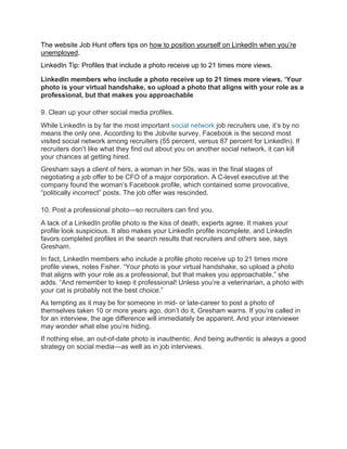 The website Job Hunt offers tips on how to position yourself on LinkedIn when you’re
unemployed.
LinkedIn Tip: Profiles that include a photo receive up to 21 times more views.
LinkedIn members who include a photo receive up to 21 times more views. ‘Your
photo is your virtual handshake, so upload a photo that aligns with your role as a
professional, but that makes you approachable
9. Clean up your other social media profiles.
While LinkedIn is by far the most important social network job recruiters use, it’s by no
means the only one. According to the Jobvite survey, Facebook is the second most
visited social network among recruiters (55 percent, versus 87 percent for LinkedIn). If
recruiters don’t like what they find out about you on another social network, it can kill
your chances at getting hired.
Gresham says a client of hers, a woman in her 50s, was in the final stages of
negotiating a job offer to be CFO of a major corporation. A C-level executive at the
company found the woman’s Facebook profile, which contained some provocative,
“politically incorrect” posts. The job offer was rescinded.
10. Post a professional photo—so recruiters can find you.
A lack of a LinkedIn profile photo is the kiss of death, experts agree. It makes your
profile look suspicious. It also makes your LinkedIn profile incomplete, and LinkedIn
favors completed profiles in the search results that recruiters and others see, says
Gresham.
In fact, LinkedIn members who include a profile photo receive up to 21 times more
profile views, notes Fisher. “Your photo is your virtual handshake, so upload a photo
that aligns with your role as a professional, but that makes you approachable,” she
adds. “And remember to keep it professional! Unless you’re a veterinarian, a photo with
your cat is probably not the best choice.”
As tempting as it may be for someone in mid- or late-career to post a photo of
themselves taken 10 or more years ago, don’t do it, Gresham warns. If you’re called in
for an interview, the age difference will immediately be apparent. And your interviewer
may wonder what else you’re hiding.
If nothing else, an out-of-date photo is inauthentic. And being authentic is always a good
strategy on social media—as well as in job interviews.
 
