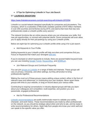 • 8 Tips for Optimizing LinkedIn in Your Job Search
BY LAURENCE BRADFORD
https://www.thebalancecareers.com/job-searching-with-linkedin-2072054
LinkedIn is a social network designed specifically for companies and job-seekers. The
company, which is a subsidiary of Microsoft, boasted upwards of 675 million members
in over 200 countries and territories during 2019, and claims that more than two new
professionals create a LinkedIn profile every second.1
The network functions like an online resume where you can showcase your skills, find
new job opportunities, or connect with potential clients. Some companies will even allow
you to apply directly for their job-postings by using your LinkedIn profile.
Below are eight tips for optimizing your LinkedIn profile while using it for a job search.
• Add Keywords to Your Profile
Adding keywords to your LinkedIn profile will help recruiters and companies find you.
Focus on keywords that match your strongest skill sets.
If you’re stumped on which keywords to include, there are several helpful keyword tools
you can use including Google Trends, KeywordSpy, and SEMRush.
• Join Relevant Groups and Contribute Frequently
You can join groups on LinkedIn in a range of fields and interests. These groups will
vary on privacy, inclusivity, and other settings, but they all function to bring
professionals together.
Making the most out of these groups means adding unique content, either in the form of
relevant news and references, or contributing your own analysis. Never spam these
groups with links to your website, or brag on-record about your various skills.
Contributing to ongoing conversations in industry-aligned groups will help you learn
about your colleagues and competition, build expertise, and position you as a
passionate, engaged professional.
• Ask for Professional Recommendations
LinkedIn recommendations are public testimonials meant to validate your ability,
character, and work history. These recommendations are made by other professionals
on the network, so you should be strategic about when and who to ask, and be ready to
write recommendations for others. Seek help from people who know your work well and
can speak to the specific value you offer.
 