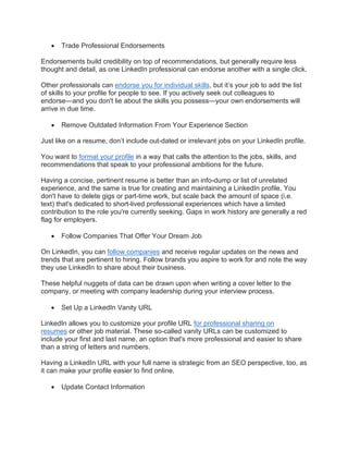 • Trade Professional Endorsements
Endorsements build credibility on top of recommendations, but generally require less
thought and detail, as one LinkedIn professional can endorse another with a single click.
Other professionals can endorse you for individual skills, but it’s your job to add the list
of skills to your profile for people to see. If you actively seek out colleagues to
endorse—and you don't lie about the skills you possess—your own endorsements will
arrive in due time.
• Remove Outdated Information From Your Experience Section
Just like on a resume, don’t include out-dated or irrelevant jobs on your LinkedIn profile.
You want to format your profile in a way that calls the attention to the jobs, skills, and
recommendations that speak to your professional ambitions for the future.
Having a concise, pertinent resume is better than an info-dump or list of unrelated
experience, and the same is true for creating and maintaining a LinkedIn profile. You
don't have to delete gigs or part-time work, but scale back the amount of space (i.e.
text) that's dedicated to short-lived professional experiences which have a limited
contribution to the role you're currently seeking. Gaps in work history are generally a red
flag for employers.
• Follow Companies That Offer Your Dream Job
On LinkedIn, you can follow companies and receive regular updates on the news and
trends that are pertinent to hiring. Follow brands you aspire to work for and note the way
they use LinkedIn to share about their business.
These helpful nuggets of data can be drawn upon when writing a cover letter to the
company, or meeting with company leadership during your interview process.
• Set Up a LinkedIn Vanity URL
LinkedIn allows you to customize your profile URL for professional sharing on
resumes or other job material. These so-called vanity URLs can be customized to
include your first and last name, an option that's more professional and easier to share
than a string of letters and numbers.
Having a LinkedIn URL with your full name is strategic from an SEO perspective, too, as
it can make your profile easier to find online.
• Update Contact Information
 