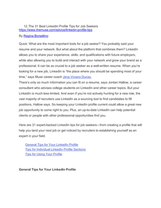 12.The 31 Best LinkedIn Profile Tips for Job Seekers
https://www.themuse.com/advice/linkedin-profile-tips
By Regina Borsellino
Quick: What are the most important tools for a job seeker? You probably said your
resume and your network. But what about the platform that combines them? LinkedIn
allows you to share your experience, skills, and qualifications with future employers,
while also allowing you to build and interact with your network and grow your brand as a
professional. It can be as crucial to a job seeker as a well-written resume. When you’re
looking for a new job, LinkedIn is “the place where you should be spending most of your
time,” says Muse career coach Jena Viviano Dunay.
There’s only so much information you can fit on a resume, says Jordan Hallow, a career
consultant who advises college students on LinkedIn and other career topics. But your
LinkedIn is much less limited. And even if you’re not actively hunting for a new role, the
vast majority of recruiters use LinkedIn as a sourcing tool to find candidates to fill
positions, Hallow says. So keeping your LinkedIn profile current could allow a great new
job opportunity to come right to you. Plus, an up-to-date LinkedIn can help potential
clients or people with other professional opportunities find you.
Here are 31 expert-backed LinkedIn tips for job seekers—from creating a profile that will
help you land your next job or get noticed by recruiters to establishing yourself as an
expert in your field.
General Tips for Your LinkedIn Profile
Tips for Individual LinkedIn Profile Sections
Tips for Using Your Profile
General Tips for Your LinkedIn Profile
 