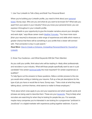 1. Use Your LinkedIn to Tell a Story and Build Your Personal Brand
When you’re building your LinkedIn profile, you need to think about your personal
brand, Dunay says. Who are you and what do you want to be known for? What sets you
apart from your peers in your industry? Once you know your personal brand, you can
express it throughout in your LinkedIn profile.
“Your LinkedIn is your opportunity to give the broader narrative around your strengths
and work style,” says Muse career coach Heather Yurovsky. “You have more room
[than your resume] to showcase a wide range of experiences and skills which means a
greater chance that there will be something in your profile that a viewer will connect
with. That connection is key in a job search.”
Read More: How to Create a Cohesive, Compelling Personal Brand for Yourself on
LinkedIn
2. Know Your Audience—and What Keywords Will Get Their Attention
As you craft your profile, think about who will be reading it—likely other professionals
and recruiters in your industry. What will those people specifically want to see in a job
candidate? Are certain technical skills the most important? Or certain experiences or
qualities?
To help figure out the answers to these questions, follow a similar process to the one
you would when writing or tailoring your resume. Pull up a few job descriptions for the
type of job you have or would like to have, Dunay says. “Take a look at what they keep
talking about, common themes, what seems to matter to these employers.”
Think about which ones apply to you and your experience and which specific words and
phrases are being used to describe them: These are your keywords. They’re likely what
recruiters are searching for when they’re looking for people like you. For example,
maybe many companies you’re interested in are looking for a programmer “proficient in
JavaScript” or a digital marketer with experience putting together webinars. If you’re
 