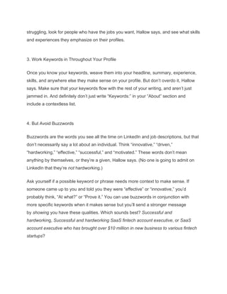 struggling, look for people who have the jobs you want, Hallow says, and see what skills
and experiences they emphasize on their profiles.
3. Work Keywords in Throughout Your Profile
Once you know your keywords, weave them into your headline, summary, experience,
skills, and anywhere else they make sense on your profile. But don’t overdo it, Hallow
says. Make sure that your keywords flow with the rest of your writing, and aren’t just
jammed in. And definitely don’t just write “Keywords:” in your “About” section and
include a contextless list.
4. But Avoid Buzzwords
Buzzwords are the words you see all the time on LinkedIn and job descriptions, but that
don’t necessarily say a lot about an individual. Think “innovative,” “driven,”
“hardworking,” “effective,” “successful,” and “motivated.” These words don’t mean
anything by themselves, or they’re a given, Hallow says. (No one is going to admit on
LinkedIn that they’re not hardworking.)
Ask yourself if a possible keyword or phrase needs more context to make sense. If
someone came up to you and told you they were “effective” or “innovative,” you’d
probably think, “At what?” or “Prove it.” You can use buzzwords in conjunction with
more specific keywords when it makes sense but you’ll send a stronger message
by showing you have these qualities. Which sounds best? Successful and
hardworking, Successful and hardworking SaaS fintech account executive, or SaaS
account executive who has brought over $10 million in new business to various fintech
startups?
 