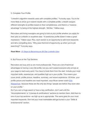 5. Complete Your Profile
“LinkedIn’s algorithm rewards users with complete profiles,” Yurovsky says. You’re far
more likely to show up in search results with a complete profile. LinkedIn assigns
different strengths to profiles based on their completeness, and there’s a “massive
advantage” to being at the highest strength, “All-Star,” Hallow says.
Recruiters and hiring managers are going to look at your profile whether you apply for
their jobs on LinkedIn or anywhere else. “A barebones profile doesn’t make a great
impression,” Hallow says. Plus, each section is an opportunity to add more keywords
and tell a compelling story. “Why pass that kind of opportunity up when you’re job
searching?” Yurovsky says.
Read More: 10 Steps to Becoming an All-Star LinkedIn User
6. But Focus on the Top Sections
Recruiters are busy and so are most professionals. There are a lot of technical
advantages to having a very full profile, but you can’t expect everyone who arrives at
your page to read every word. You have to hook them from the start. Include your most
important skills, experiences, and qualities high up in your profile. This means your
cover photo, profile picture, headline, summary, and recent experience. Of those, your
profile picture and headline are most important, says Muse career coach Eilis
Wasserman, because these are the only two things “people see before they even click
on your profile.”
So if you won a huge award or have a key certification, don’t wait until the
“Accomplishments” or “Licenses & certifications” sections to mention them. Add them to
one of your top sections—as high up as is appropriate. The same goes for your most
important keywords. Don’t let your most marketable skill get buried in your “Skills &
endorsements” section.
 