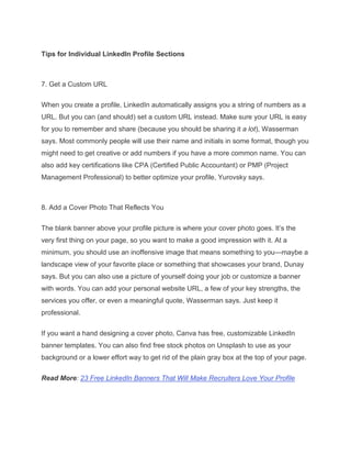 Tips for Individual LinkedIn Profile Sections
7. Get a Custom URL
When you create a profile, LinkedIn automatically assigns you a string of numbers as a
URL. But you can (and should) set a custom URL instead. Make sure your URL is easy
for you to remember and share (because you should be sharing it a lot), Wasserman
says. Most commonly people will use their name and initials in some format, though you
might need to get creative or add numbers if you have a more common name. You can
also add key certifications like CPA (Certified Public Accountant) or PMP (Project
Management Professional) to better optimize your profile, Yurovsky says.
8. Add a Cover Photo That Reflects You
The blank banner above your profile picture is where your cover photo goes. It’s the
very first thing on your page, so you want to make a good impression with it. At a
minimum, you should use an inoffensive image that means something to you—maybe a
landscape view of your favorite place or something that showcases your brand, Dunay
says. But you can also use a picture of yourself doing your job or customize a banner
with words. You can add your personal website URL, a few of your key strengths, the
services you offer, or even a meaningful quote, Wasserman says. Just keep it
professional.
If you want a hand designing a cover photo, Canva has free, customizable LinkedIn
banner templates. You can also find free stock photos on Unsplash to use as your
background or a lower effort way to get rid of the plain gray box at the top of your page.
Read More: 23 Free LinkedIn Banners That Will Make Recruiters Love Your Profile
 