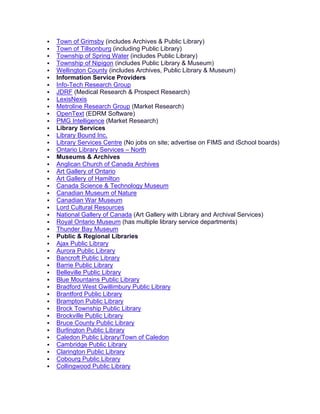  Town of Grimsby (includes Archives & Public Library)
 Town of Tillsonburg (including Public Library)
 Township of Spring Water (includes Public Library)
 Township of Nipigon (includes Public Library & Museum)
 Wellington County (includes Archives, Public Library & Museum)
 Information Service Providers
 Info-Tech Research Group
 JDRF (Medical Research & Prospect Research)
 LexisNexis
 Metroline Research Group (Market Research)
 OpenText (EDRM Software)
 PMG Intelligence (Market Research)
 Library Services
 Library Bound Inc.
 Library Services Centre (No jobs on site; advertise on FIMS and iSchool boards)
 Ontario Library Services – North
 Museums & Archives
 Anglican Church of Canada Archives
 Art Gallery of Ontario
 Art Gallery of Hamilton
 Canada Science & Technology Museum
 Canadian Museum of Nature
 Canadian War Museum
 Lord Cultural Resources
 National Gallery of Canada (Art Gallery with Library and Archival Services)
 Royal Ontario Museum (has multiple library service departments)
 Thunder Bay Museum
 Public & Regional Libraries
 Ajax Public Library
 Aurora Public Library
 Bancroft Public Library
 Barrie Public Library
 Belleville Public Library
 Blue Mountains Public Library
 Bradford West Gwillimbury Public Library
 Brantford Public Library
 Brampton Public Library
 Brock Township Public Library
 Brockville Public Library
 Bruce County Public Library
 Burlington Public Library
 Caledon Public Library/Town of Caledon
 Cambridge Public Library
 Clarington Public Library
 Cobourg Public Library
 Collingwood Public Library
 