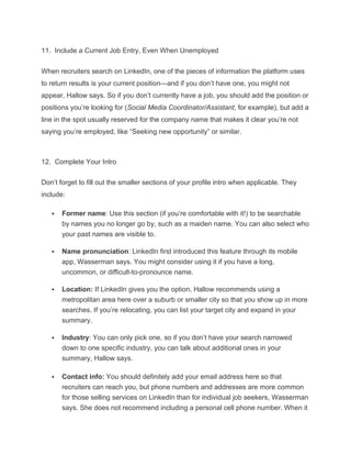 11. Include a Current Job Entry, Even When Unemployed
When recruiters search on LinkedIn, one of the pieces of information the platform uses
to return results is your current position—and if you don’t have one, you might not
appear, Hallow says. So if you don’t currently have a job, you should add the position or
positions you’re looking for (Social Media Coordinator/Assistant, for example), but add a
line in the spot usually reserved for the company name that makes it clear you’re not
saying you’re employed, like “Seeking new opportunity” or similar.
12. Complete Your Intro
Don’t forget to fill out the smaller sections of your profile intro when applicable. They
include:
 Former name: Use this section (if you’re comfortable with it!) to be searchable
by names you no longer go by, such as a maiden name. You can also select who
your past names are visible to.
 Name pronunciation: LinkedIn first introduced this feature through its mobile
app, Wasserman says. You might consider using it if you have a long,
uncommon, or difficult-to-pronounce name.
 Location: If LinkedIn gives you the option, Hallow recommends using a
metropolitan area here over a suburb or smaller city so that you show up in more
searches. If you’re relocating, you can list your target city and expand in your
summary.
 Industry: You can only pick one, so if you don’t have your search narrowed
down to one specific industry, you can talk about additional ones in your
summary, Hallow says.
 Contact info: You should definitely add your email address here so that
recruiters can reach you, but phone numbers and addresses are more common
for those selling services on LinkedIn than for individual job seekers, Wasserman
says. She does not recommend including a personal cell phone number. When it
 