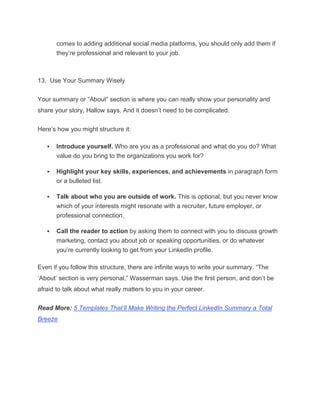 comes to adding additional social media platforms, you should only add them if
they’re professional and relevant to your job.
13. Use Your Summary Wisely
Your summary or “About” section is where you can really show your personality and
share your story, Hallow says. And it doesn’t need to be complicated.
Here’s how you might structure it:
 Introduce yourself. Who are you as a professional and what do you do? What
value do you bring to the organizations you work for?
 Highlight your key skills, experiences, and achievements in paragraph form
or a bulleted list.
 Talk about who you are outside of work. This is optional, but you never know
which of your interests might resonate with a recruiter, future employer, or
professional connection.
 Call the reader to action by asking them to connect with you to discuss growth
marketing, contact you about job or speaking opportunities, or do whatever
you’re currently looking to get from your LinkedIn profile.
Even if you follow this structure, there are infinite ways to write your summary. “The
‘About’ section is very personal,” Wasserman says. Use the first person, and don’t be
afraid to talk about what really matters to you in your career.
Read More: 5 Templates That’ll Make Writing the Perfect LinkedIn Summary a Total
Breeze
 