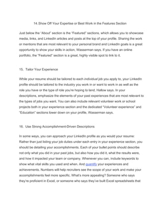 14.Show Off Your Expertise or Best Work in the Features Section
Just below the “About” section is the “Featured” sections, which allows you to showcase
media, links, and LinkedIn articles and posts at the top of your profile. Sharing the work
or mentions that are most relevant to your personal brand and LinkedIn goals is a great
opportunity to show your skills in action, Wasserman says. If you have an online
portfolio, the “Featured” section is a great, highly visible spot to link to it.
15. Tailor Your Experience
While your resume should be tailored to each individual job you apply to, your LinkedIn
profile should be tailored to the industry you work in or want to work in as well as the
role you have or the type of role you’re hoping to land, Hallow says. In your
descriptions, emphasize the elements of your past experiences that are most relevant to
the types of jobs you want. You can also include relevant volunteer work or school
projects both in your experience section and the dedicated “Volunteer experience” and
“Education” sections lower down on your profile, Wasserman says.
16. Use Strong Accomplishment-Driven Descriptions
In some ways, you can approach your LinkedIn profile as you would your resume:
Rather than just listing your job duties under each entry in your experience section, you
should be detailing your accomplishments. Each of your bullet points should describe
not only what you did in your past jobs, but also how you did it, what the results were,
and how it impacted your team or company. Whenever you can, include keywords to
show what vital skills you used and when. And quantify your experiences and
achievements. Numbers will help recruiters see the scope of your work and make your
accomplishments feel more specific. What’s more appealing? Someone who says
they’re proficient in Excel, or someone who says they’ve built Excel spreadsheets that
 