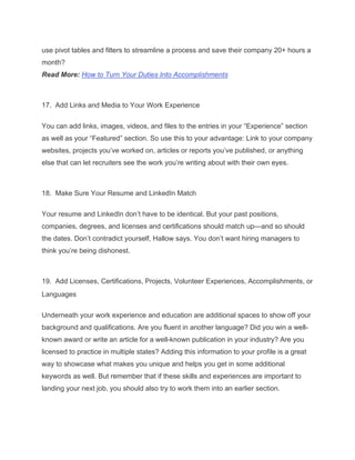 use pivot tables and filters to streamline a process and save their company 20+ hours a
month?
Read More: How to Turn Your Duties Into Accomplishments
17. Add Links and Media to Your Work Experience
You can add links, images, videos, and files to the entries in your “Experience” section
as well as your “Featured” section. So use this to your advantage: Link to your company
websites, projects you’ve worked on, articles or reports you’ve published, or anything
else that can let recruiters see the work you’re writing about with their own eyes.
18. Make Sure Your Resume and LinkedIn Match
Your resume and LinkedIn don’t have to be identical. But your past positions,
companies, degrees, and licenses and certifications should match up—and so should
the dates. Don’t contradict yourself, Hallow says. You don’t want hiring managers to
think you’re being dishonest.
19. Add Licenses, Certifications, Projects, Volunteer Experiences, Accomplishments, or
Languages
Underneath your work experience and education are additional spaces to show off your
background and qualifications. Are you fluent in another language? Did you win a well-
known award or write an article for a well-known publication in your industry? Are you
licensed to practice in multiple states? Adding this information to your profile is a great
way to showcase what makes you unique and helps you get in some additional
keywords as well. But remember that if these skills and experiences are important to
landing your next job, you should also try to work them into an earlier section.
 