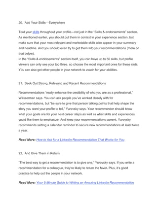 20. Add Your Skills—Everywhere
Tout your skills throughout your profile—not just in the “Skills & endorsements” section.
As mentioned earlier, you should put them in context in your experience section, but
make sure that your most relevant and marketable skills also appear in your summary
and headline. And you should even try to get them into your recommendations (more on
that below).
In the “Skills & endorsements” section itself, you can have up to 50 skills, but profile
viewers can only see your top three, so choose the most important ones for these slots.
You can also get other people in your network to vouch for your abilities.
21. Seek Out Strong, Relevant, and Recent Recommendations
Recommendations “really enhance the credibility of who you are as a professional,”
Wasserman says. You can ask people you’ve worked closely with for
recommendations, but “be sure to give that person talking points that help shape the
story you want your profile to tell,” Yurovsky says. Your recommender should know
what your goals are for your next career steps as well as what skills and experiences
you’d like them to emphasize. And keep your recommendations current. Yurovsky
recommends setting a calendar reminder to secure new recommendations at least twice
a year.
Read More: How to Ask for a LinkedIn Recommendation That Works for You
22. And Give Them in Return
“The best way to get a recommendation is to give one,” Yurovsky says. If you write a
recommendation for a colleague, they’re likely to return the favor. Plus, it’s good
practice to help out the people in your network.
Read More: Your 5-Minute Guide to Writing an Amazing LinkedIn Recommendation
 