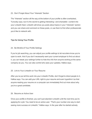 23. Don’t Forget About Your “Interests” Section
The “Interests” section all the way at the bottom of your profile is often overlooked,
Yurovsky says, but it’s the secret to getting interesting—and shareable—content into
your LinkedIn feed. LinkedIn will show you posts about topics in your “Interests” section
and you can share and comment on these posts, or use them to find other professionals
you’d like to network with.
Tips for Using Your Profile
24. Be Mindful of Your Profile Settings
If you’re job searching, you can adjust your profile settings to let recruiters know you’re
open to work. And if you don’t necessarily want your current employer to find out about
it, you can tweak your settings further to hide this info from anyone working at the same
company as you. You can also control who sees your updates, Hallow says.
25. Link to Your LinkedIn on Your Resume
After you’ve put all this work into your LinkedIn Profile, don’t forget to direct people to it,
Hallow says. You can add your URL right to your resume and even hyperlink it so that
anyone reading your resume on a computer can immediately find out more about why
you’re a great candidate.
26. Become an Active User
Once your profile is finished, you can’t just abandon LinkedIn until the next time you’re
applying for a job: You need to be an active user. “That’s your number one way to start
seeing more success on LinkedIn,” Hallow says. In the year after he started actively
 